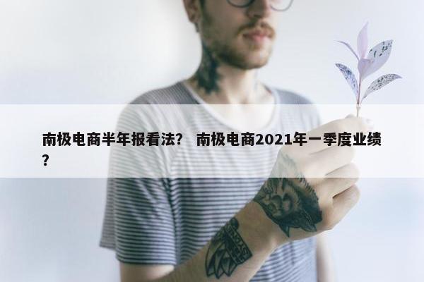 南极电商半年报看法？ 南极电商2021年一季度业绩？