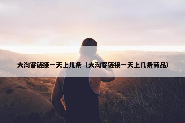 大淘客链接一天上几条（大淘客链接一天上几条商品）