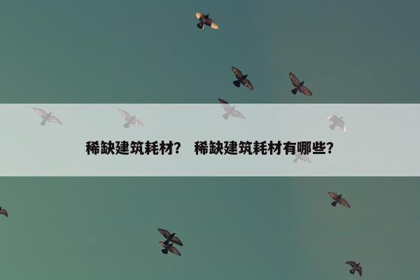 稀缺建筑耗材？ 稀缺建筑耗材有哪些？