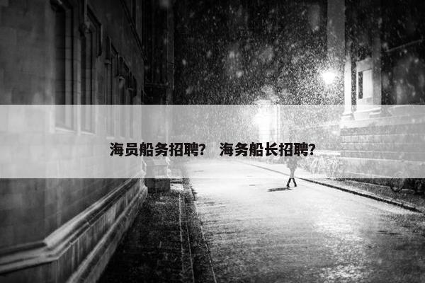 海员船务招聘？ 海务船长招聘？