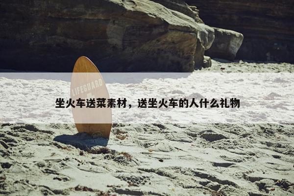 坐火车送菜素材，送坐火车的人什么礼物