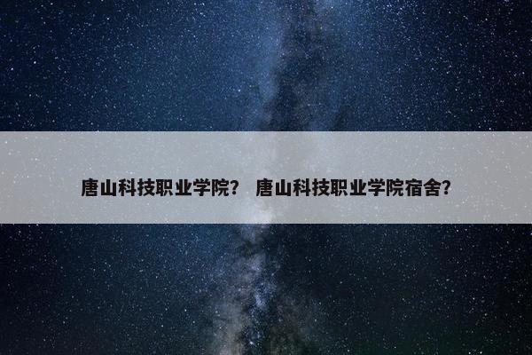 唐山科技职业学院？ 唐山科技职业学院宿舍？