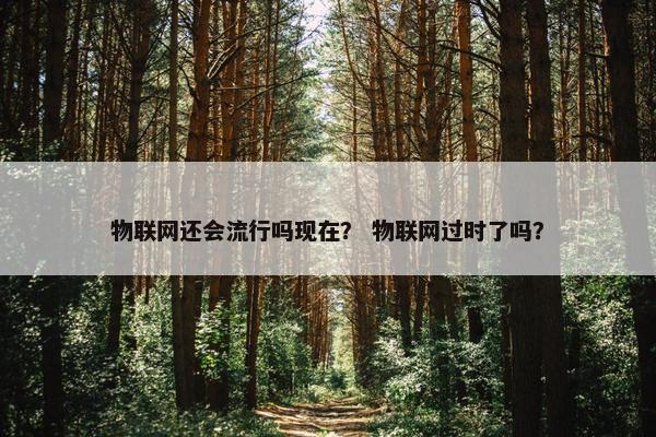 物联网还会流行吗现在？ 物联网过时了吗？