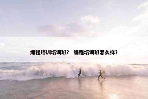 编程培训培训班？ 编程培训班怎么样？