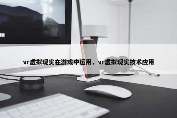vr虚拟现实在游戏中运用，vr虚拟现实技术应用