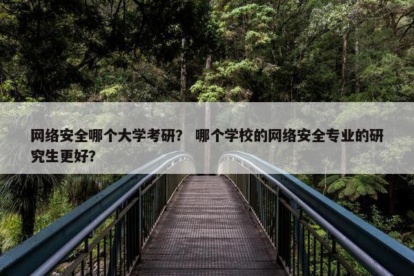 网络安全哪个大学考研？ 哪个学校的网络安全专业的研究生更好？