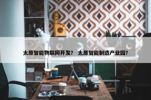 太原智能物联网开发？ 太原智能制造产业园？