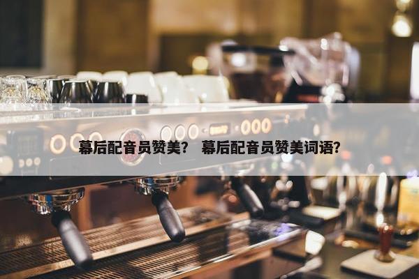 幕后配音员赞美？ 幕后配音员赞美词语？