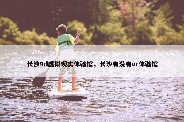 长沙9d虚拟现实体验馆，长沙有没有vr体验馆