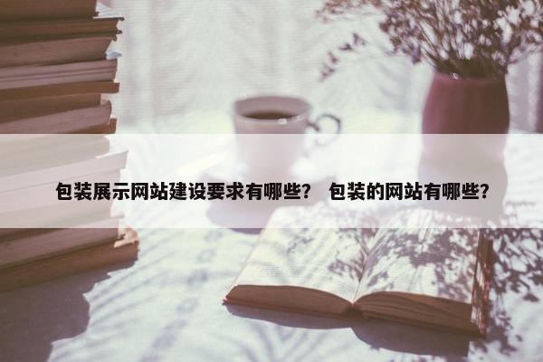 包装展示网站建设要求有哪些？ 包装的网站有哪些？