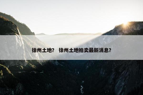 徐州土地？ 徐州土地拍卖最新消息？