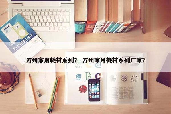 万州家用耗材系列？ 万州家用耗材系列厂家？
