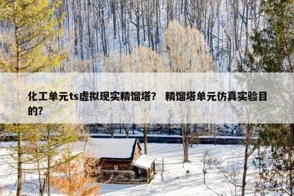 化工单元ts虚拟现实精馏塔？ 精馏塔单元仿真实验目的？