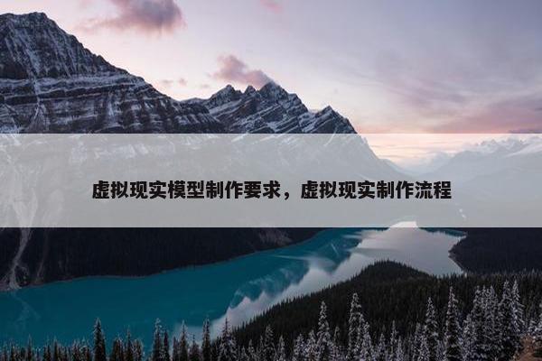 虚拟现实模型制作要求，虚拟现实制作流程