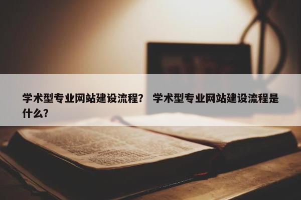 学术型专业网站建设流程？ 学术型专业网站建设流程是什么？