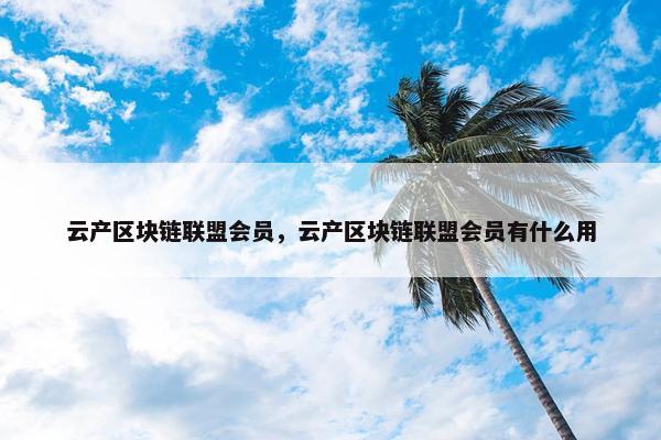 云产区块链联盟会员，云产区块链联盟会员有什么用