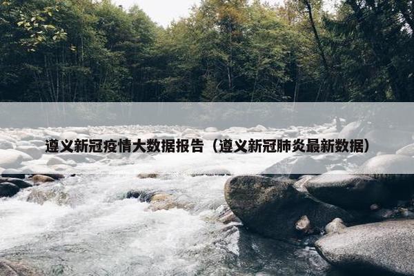 遵义新冠疫情大数据报告（遵义新冠肺炎最新数据）