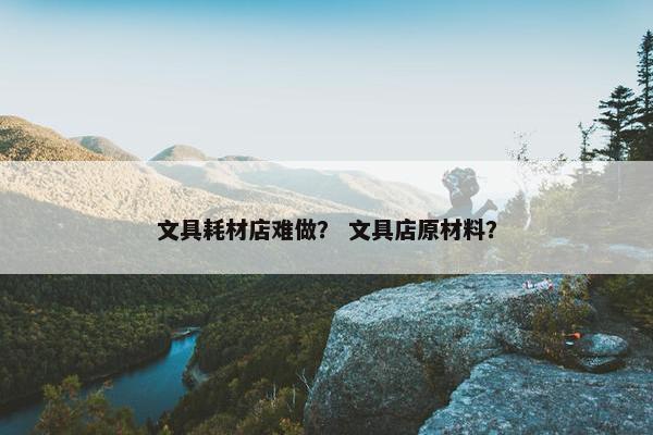 文具耗材店难做？ 文具店原材料？