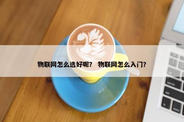 物联网怎么选好呢？ 物联网怎么入门？
