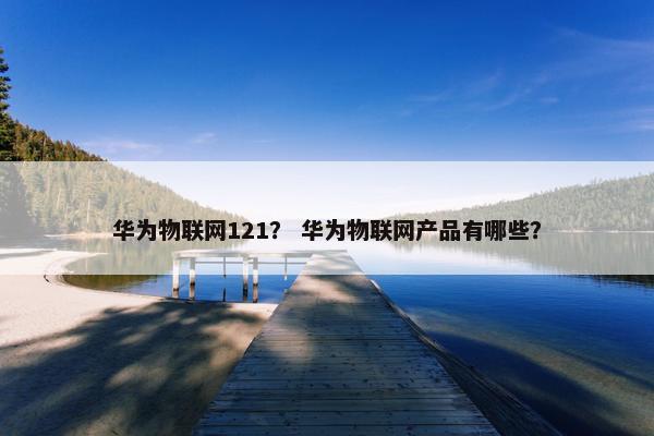 华为物联网121？ 华为物联网产品有哪些？
