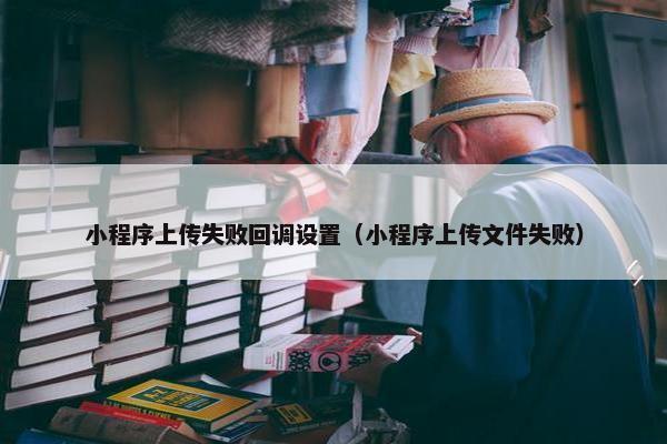 小程序上传失败回调设置（小程序上传文件失败）