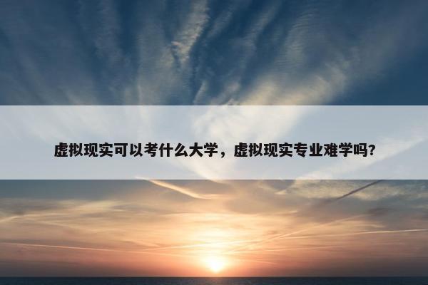 虚拟现实可以考什么大学，虚拟现实专业难学吗?