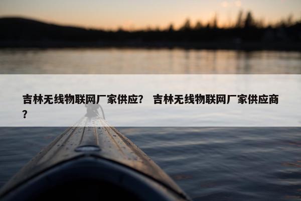 吉林无线物联网厂家供应？ 吉林无线物联网厂家供应商？