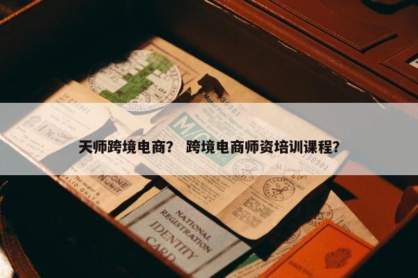 天师跨境电商？ 跨境电商师资培训课程？