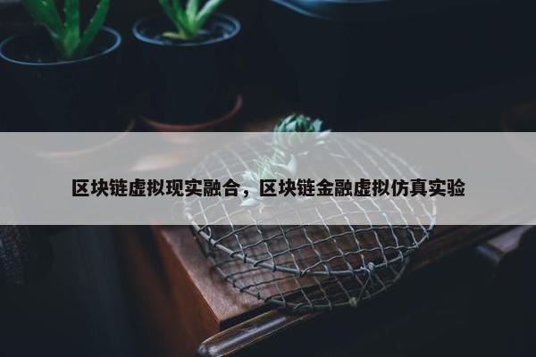 区块链虚拟现实融合，区块链金融虚拟仿真实验
