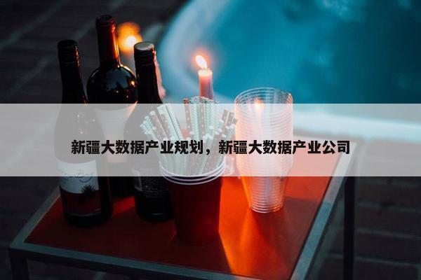 新疆大数据产业规划，新疆大数据产业公司