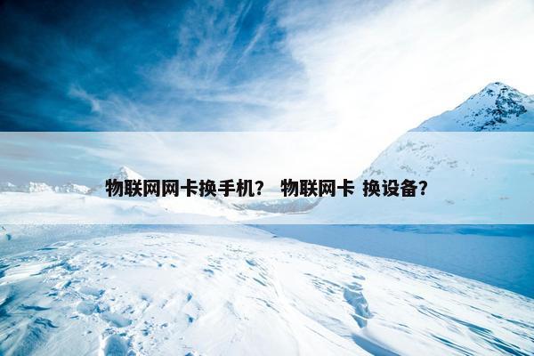物联网网卡换手机？ 物联网卡 换设备？
