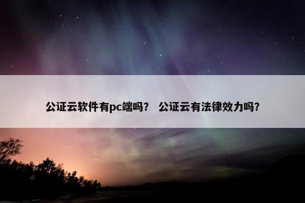 公证云软件有pc端吗？ 公证云有法律效力吗？