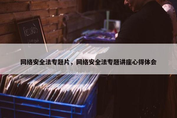 网络安全法专题片，网络安全法专题讲座心得体会