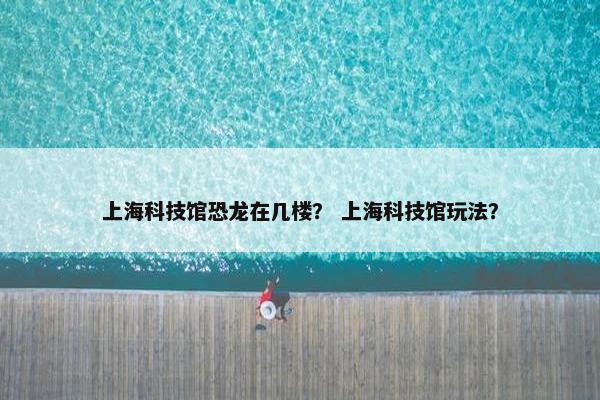上海科技馆恐龙在几楼？ 上海科技馆玩法？