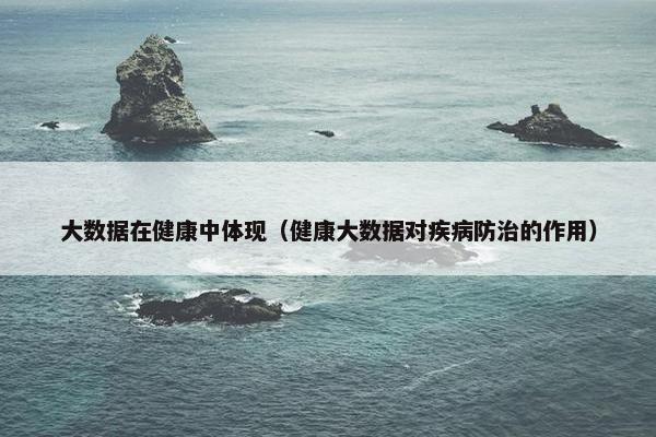 大数据在健康中体现（健康大数据对疾病防治的作用）