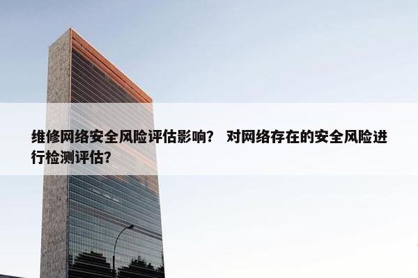 维修网络安全风险评估影响？ 对网络存在的安全风险进行检测评估？
