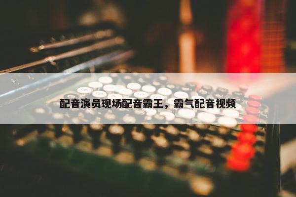 配音演员现场配音霸王，霸气配音视频