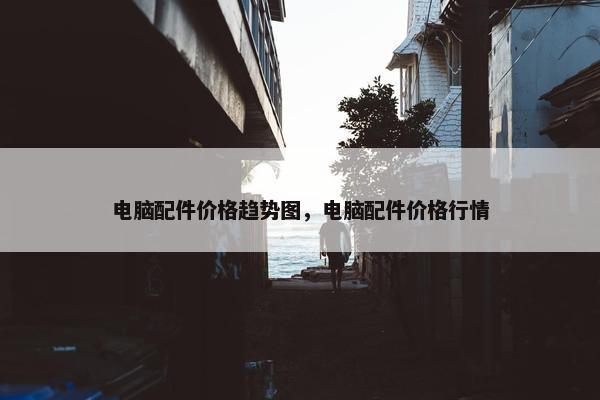 电脑配件价格趋势图，电脑配件价格行情