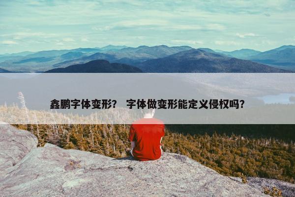 鑫鹏字体变形？ 字体做变形能定义侵权吗？