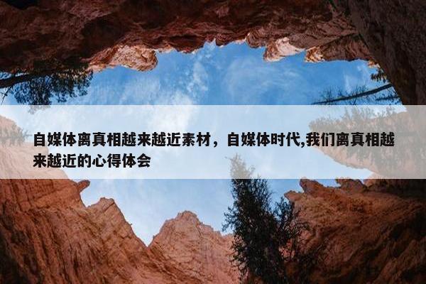 自媒体离真相越来越近素材，自媒体时代,我们离真相越来越近的心得体会