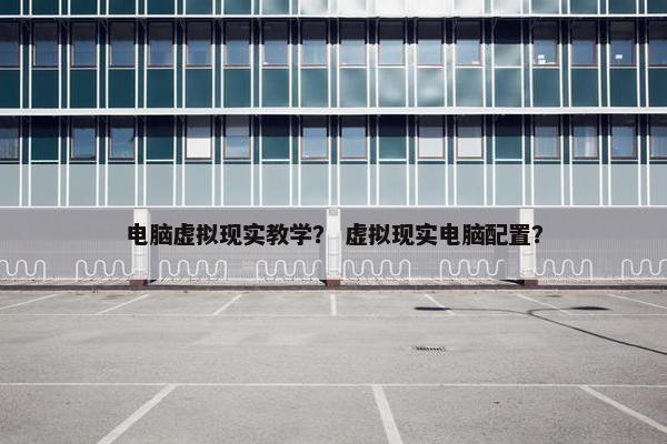 电脑虚拟现实教学？ 虚拟现实电脑配置？