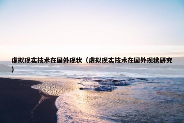 虚拟现实技术在国外现状（虚拟现实技术在国外现状研究）