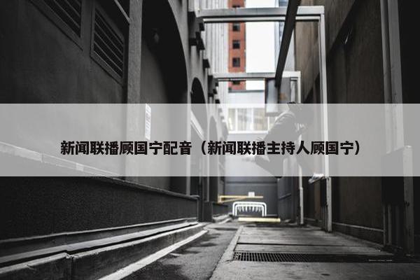 新闻联播顾国宁配音（新闻联播主持人顾国宁）