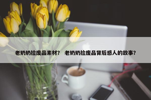 老奶奶捡废品素材？ 老奶奶捡废品背后感人的故事？