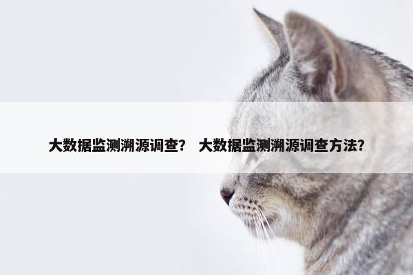 大数据监测溯源调查？ 大数据监测溯源调查方法？