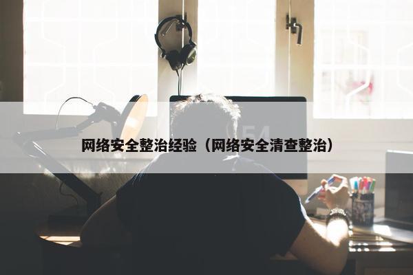 网络安全整治经验（网络安全清查整治）