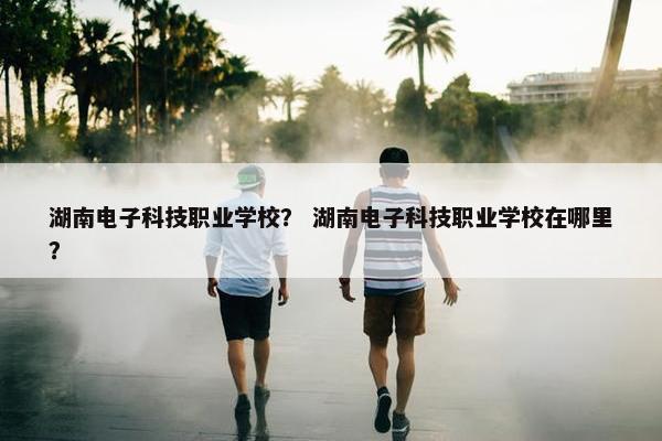 湖南电子科技职业学校？ 湖南电子科技职业学校在哪里？