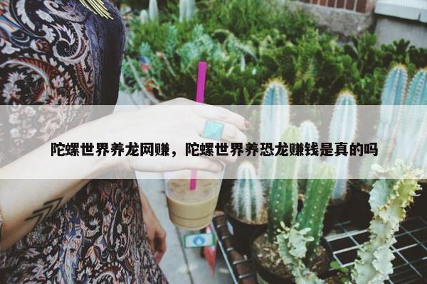 陀螺世界养龙网赚，陀螺世界养恐龙赚钱是真的吗