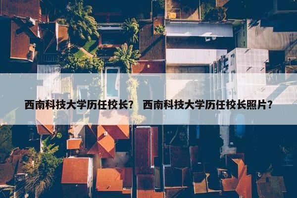 西南科技大学历任校长？ 西南科技大学历任校长照片？