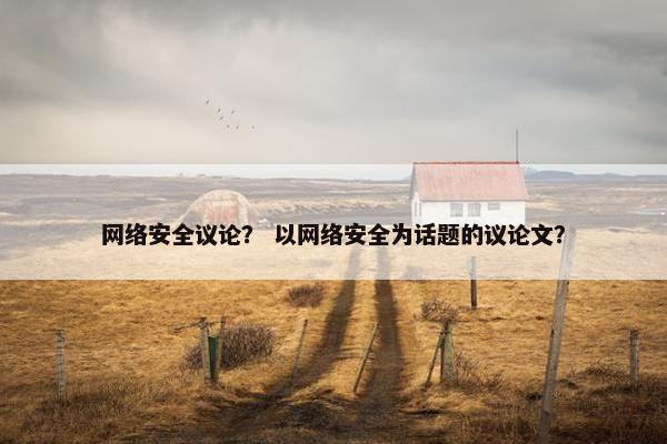 网络安全议论？ 以网络安全为话题的议论文？